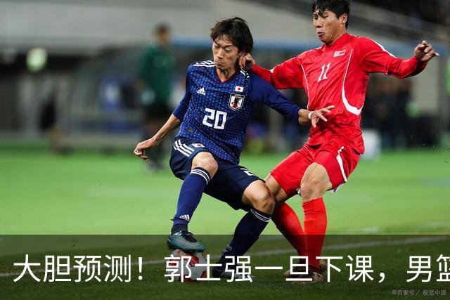 大胆预测！郭士强一旦下课，男篮新主帅99％在以下会在这三人之间产生