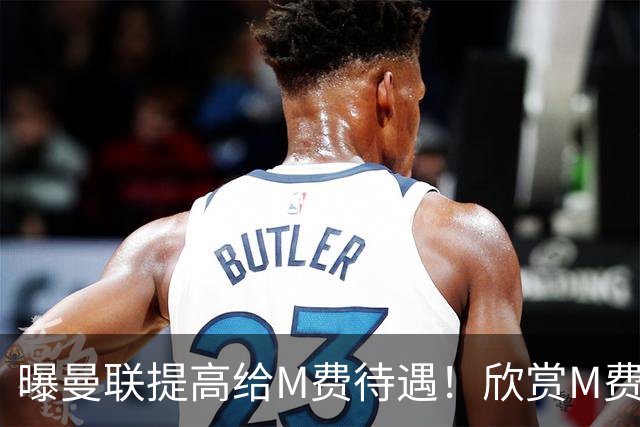 曝曼联提高给M费待遇！欣赏M费六大原因揭秘，但拉爵在估值上失算