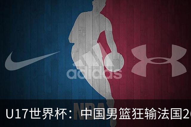 U17世界杯：中国男篮狂输法国26分无缘八强 刘玄昱20+7张子一7中7